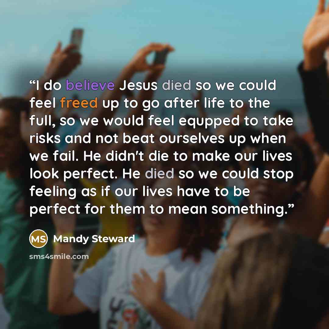 “I do believe Jesus died so we could feel freed up to go after life to the full, so we would feel equpped to take risks and not beat ourselves up when we fail. He didn't die to make our lives look perfect. He died so we could stop feeling as if our lives have to be perfect for them to mean something.” quote by Mandy Steward