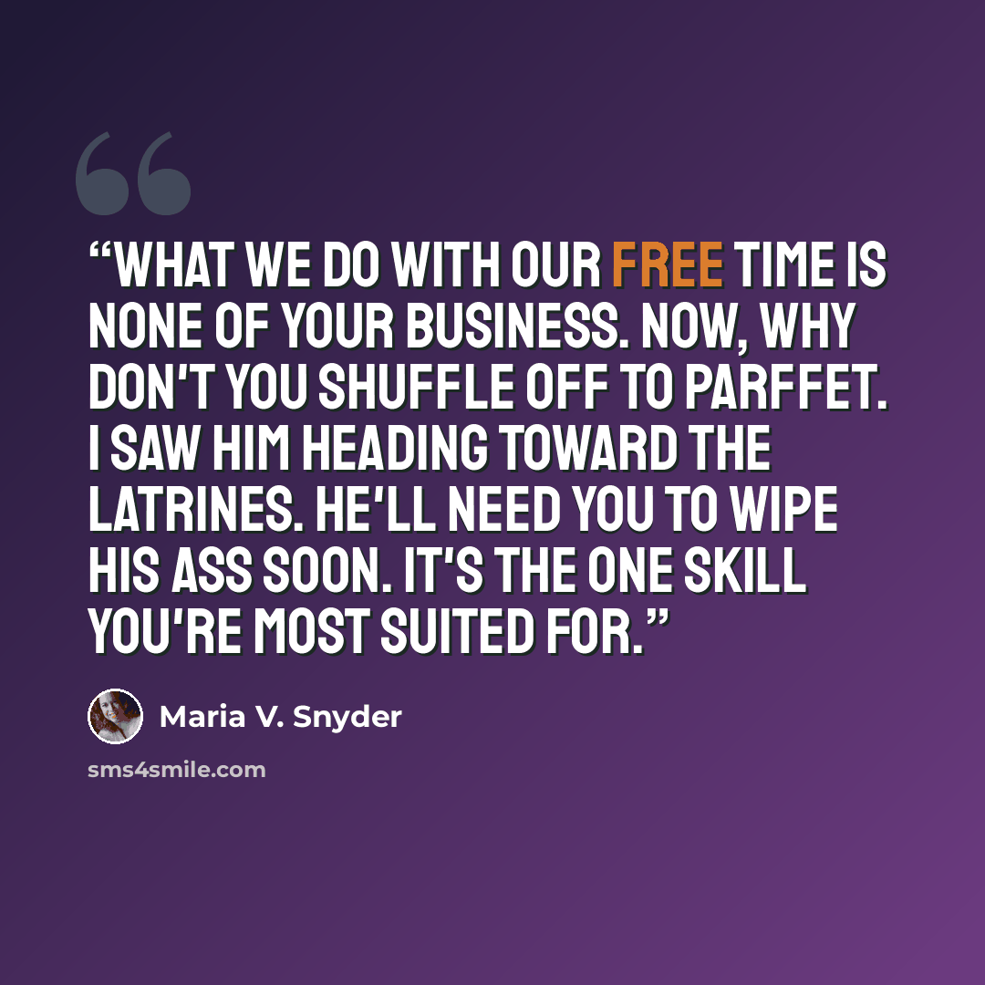 “What we do with our free time is none of your business. Now, why don't you shuffle off to Parffet. I saw him heading toward the latrines. He'll need you to wipe his ass soon. It's the one skill you're most suited for.” quote by Maria V. Snyder