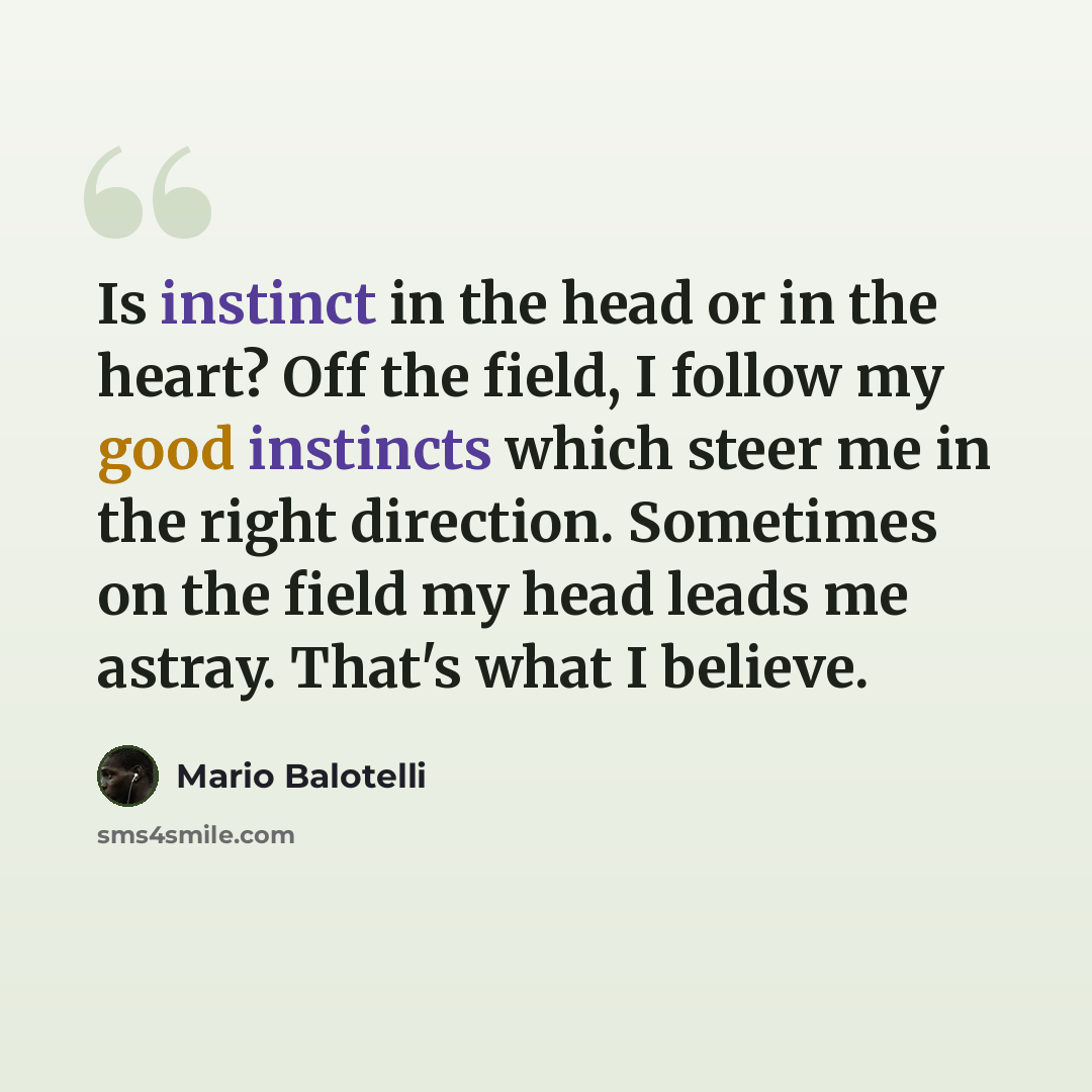 “Is instinct in the head or in the heart? Off the field, I follow my good instincts which steer me in the right direction. Sometimes on the field my head leads me astray. That's what I believe.” quote by Mario Balotelli