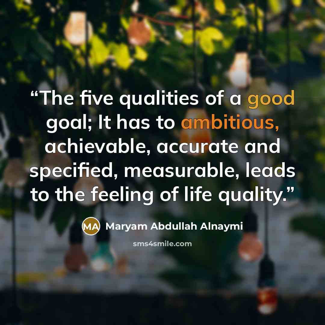 “The five qualities of a good goal; It has to ambitious, achievable, accurate and specified, measurable, leads to the feeling of life quality.” quote by Maryam Abdullah Alnaymi