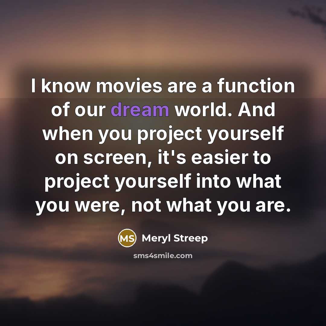 “I know movies are a function of our dream world. And when you project yourself on screen, it's easier to project yourself into what you were, not what you are.” quote by Meryl Streep