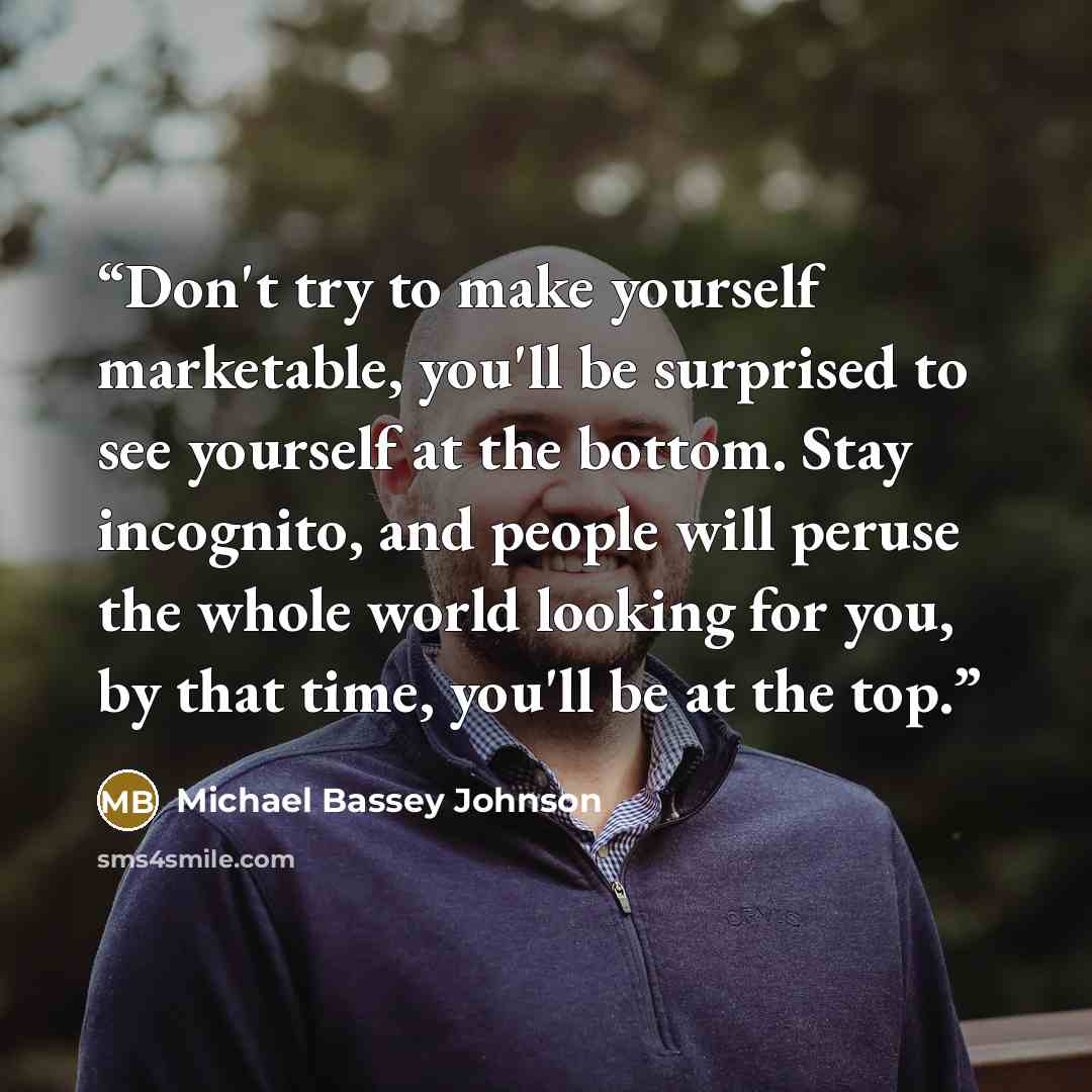 “Don't try to make yourself marketable, you'll be surprised to see yourself at the bottom. Stay incognito, and people will peruse the whole world looking for you, by that time, you'll be at the top.” quote by Michael Bassey Johnson
