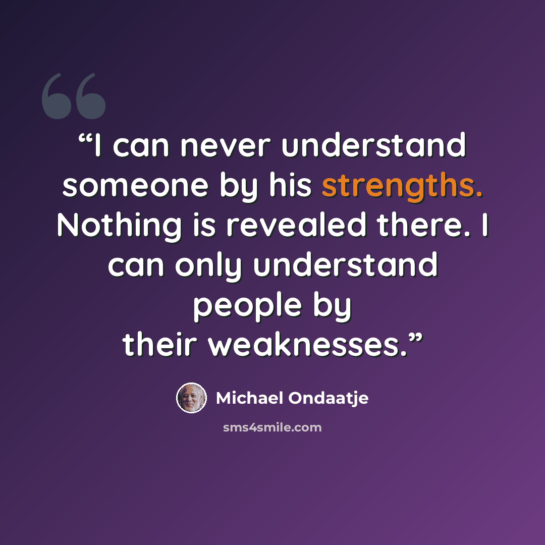“I can never understand someone by his strengths. Nothing is revealed there. I can only understand people by their weaknesses.” quote by Michael Ondaatje