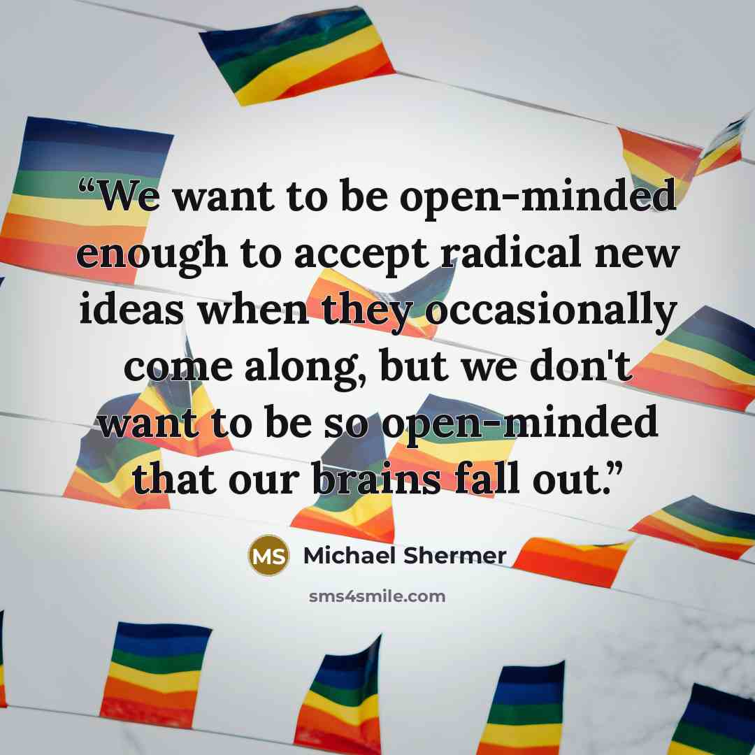 “We want to be open-minded enough to accept radical new ideas when they occasionally come along, but we don't want to be so open-minded that our brains fall out.” quote by Michael Shermer
