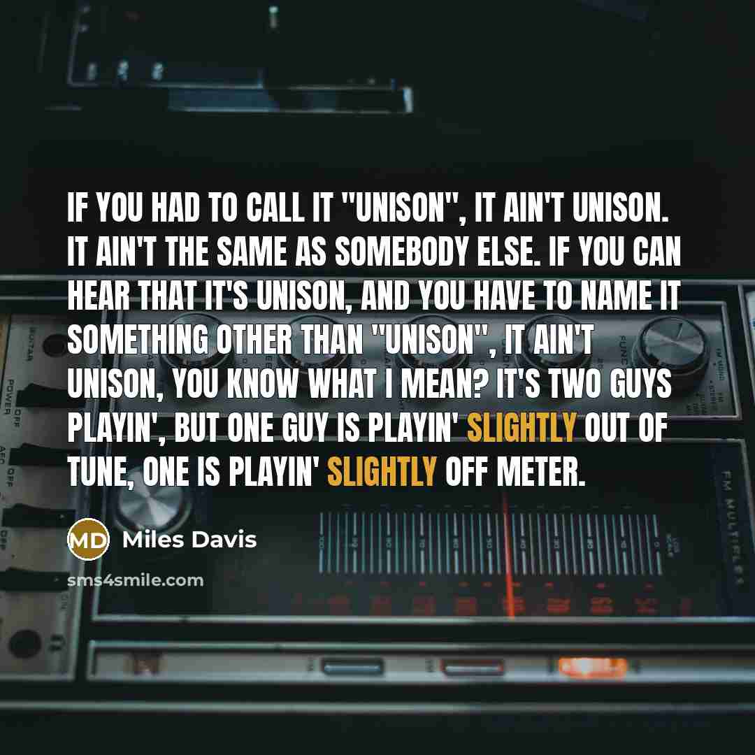 “If you had to call it "unison", it ain't unison. It ain't the same as somebody else. If you can hear that it's unison, and you have to name it something other than "unison", it ain't unison, you know what I mean? It's two guys playin', but one guy is playin' slightly out of tune, one is playin'…” quote by Miles Davis