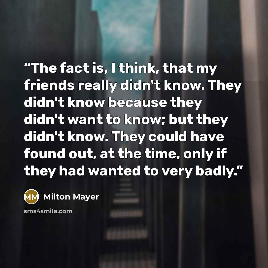 “The fact is, I think, that my friends really didn't know. They didn't know because they didn't want to know; but they didn't know. They could have found out, at the time, only if they had wanted to very badly.” quote by Milton Mayer