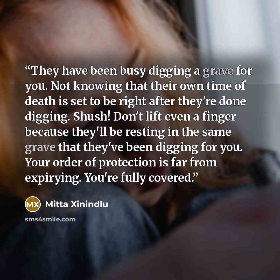 “They have been busy digging a grave for you. Not knowing that their own time of death is set to be right after they're done digging. Shush! Don't lift even a finger because they'll be resting in the same grave that they've been digging for you. Your order of protection is far from expirying…” quote by Mitta Xinindlu