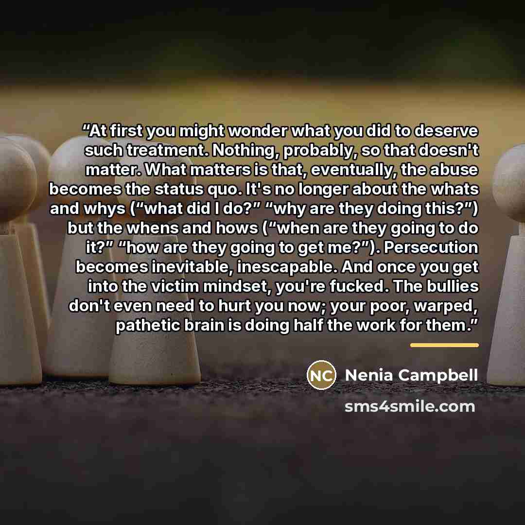 “At first you might wonder what you did to deserve such treatment. Nothing, probably, so that doesn't matter. What matters is that, eventually, the abuse becomes the status quo. It's no longer about the whats and whys (“what did I do?” “why are they doing this?”) but the whens and hows (“when are…” quote by Nenia Campbell