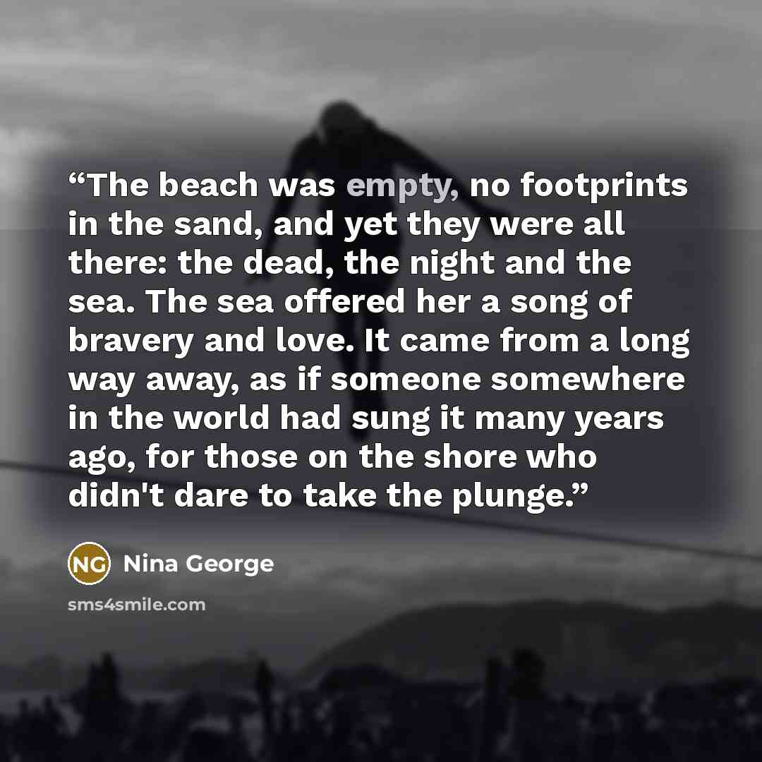 “The beach was empty, no footprints in the sand, and yet they were all there: the dead, the night and the sea. The sea offered her a song of bravery and love. It came from a long way away, as if someone somewhere in the world had sung it many years ago, for those on the shore who didn't dare to…” quote by Nina George