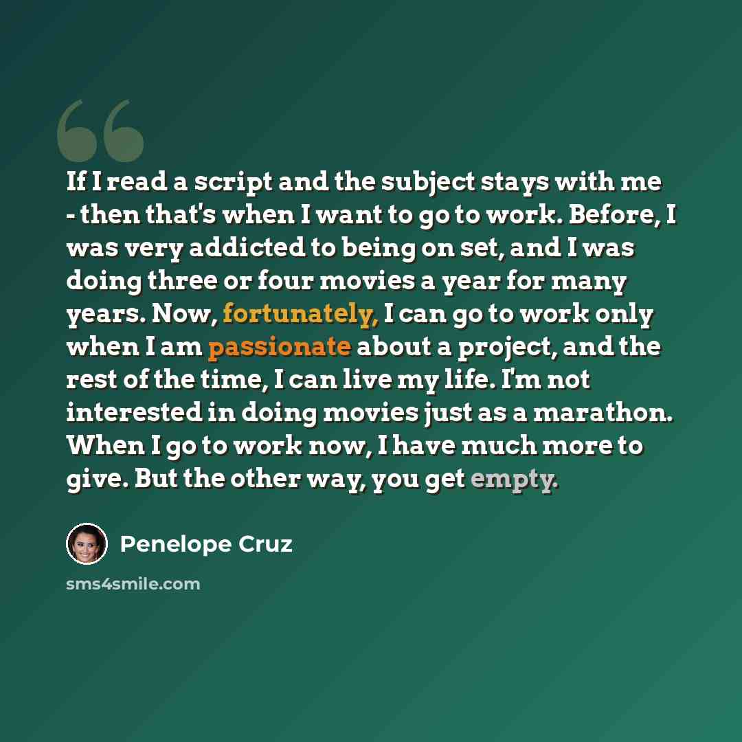 “If I read a script and the subject stays with me - then that's when I want to go to work. Before, I was very addicted to being on set, and I was doing three or four movies a year for many years. Now, fortunately, I can go to work only when I am passionate about a project, and the rest of the time…” quote by Penelope Cruz