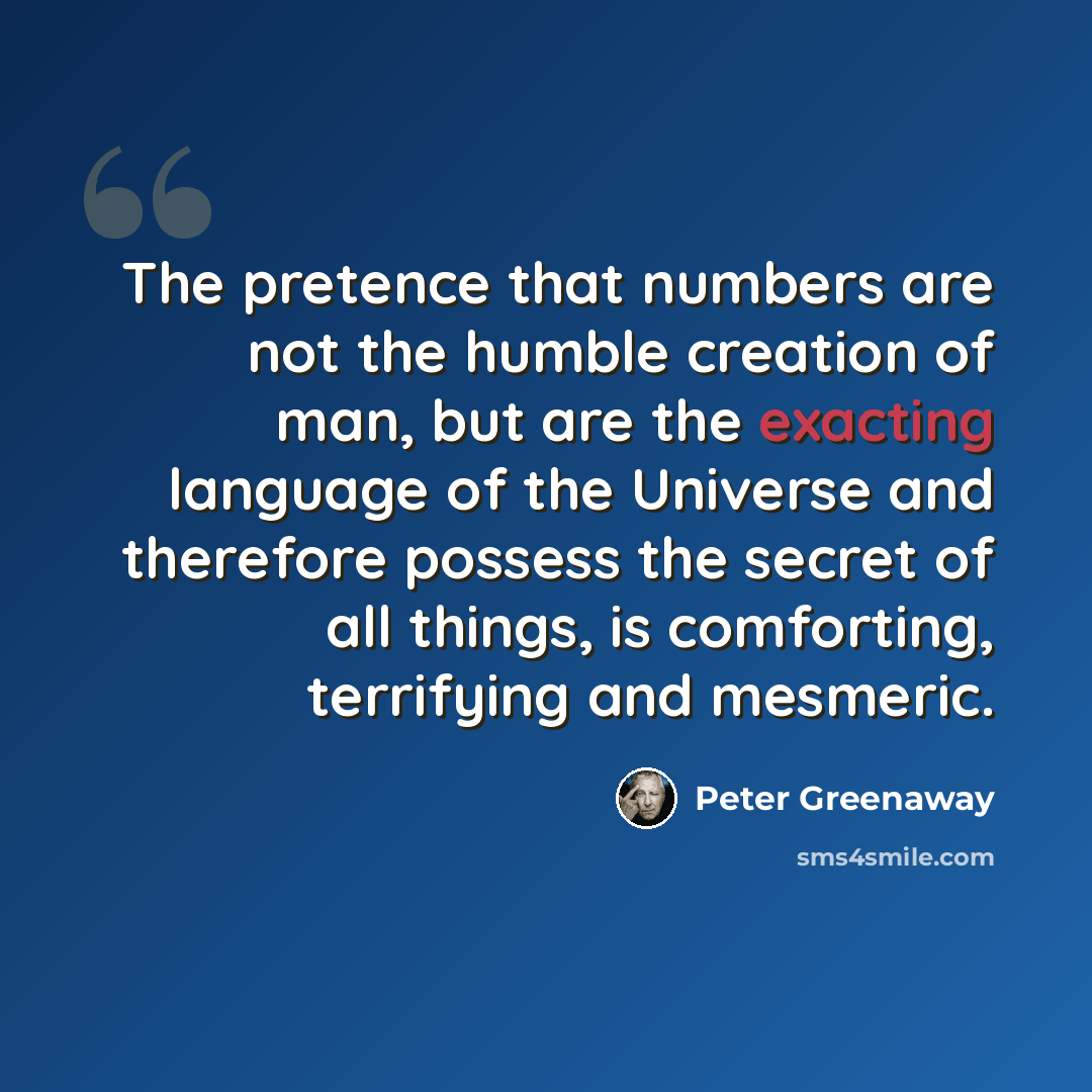 “The pretence that numbers are not the humble creation of man, but are the exacting language of the Universe and therefore possess the secret of all things, is comforting, terrifying and mesmeric.” quote by Peter Greenaway