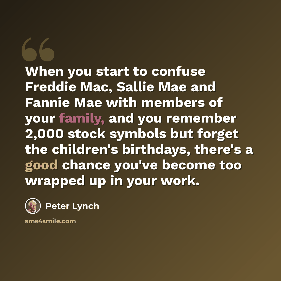 “When you start to confuse Freddie Mac, Sallie Mae and Fannie Mae with members of your family, and you remember 2,000 stock symbols but forget the children's birthdays, there's a good chance you've become too wrapped up in your work.” quote by Peter Lynch