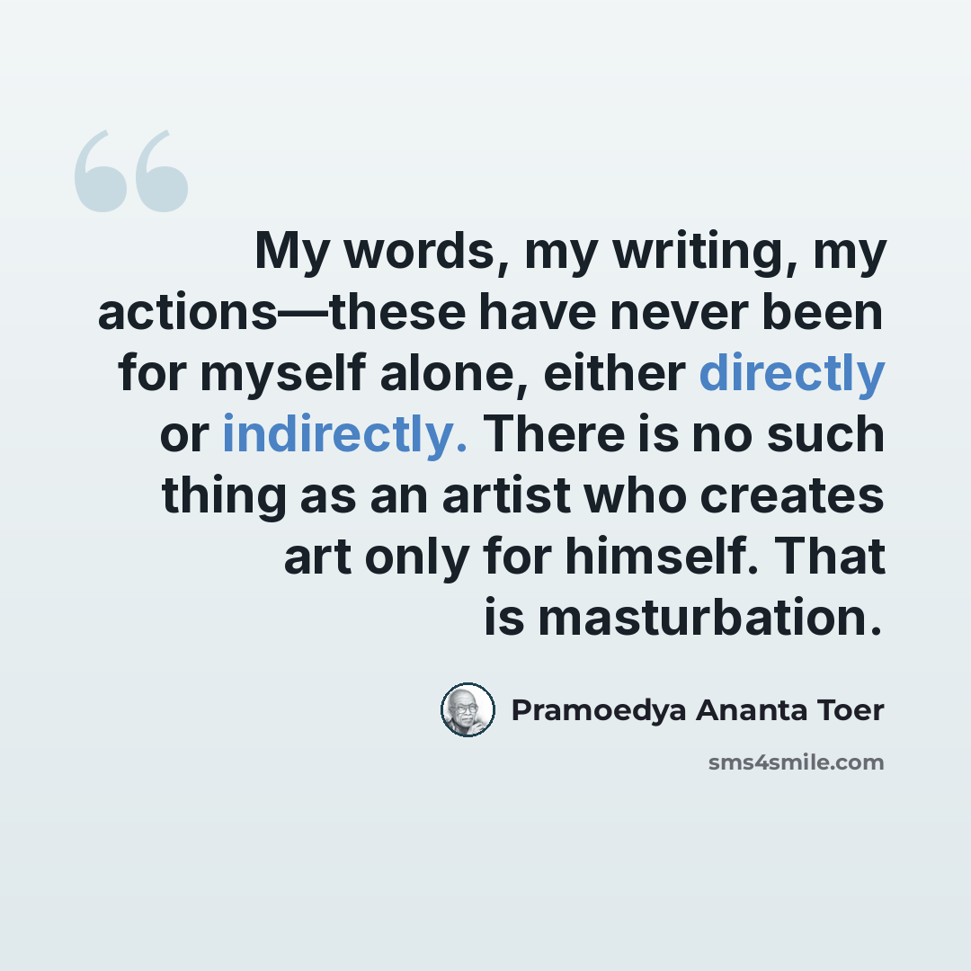 “My words, my writing, my actions—these have never been for myself alone, either directly or indirectly. There is no such thing as an artist who creates art only for himself. That is masturbation.” quote by Pramoedya Ananta Toer