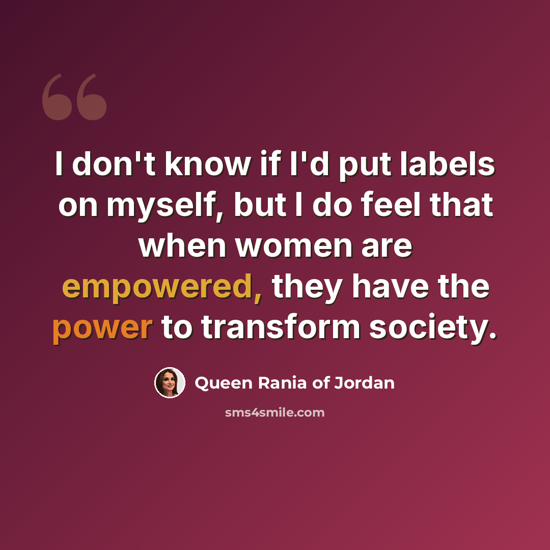 “I don't know if I'd put labels on myself, but I do feel that when women are empowered, they have the power to transform society.” quote by Queen Rania of Jordan