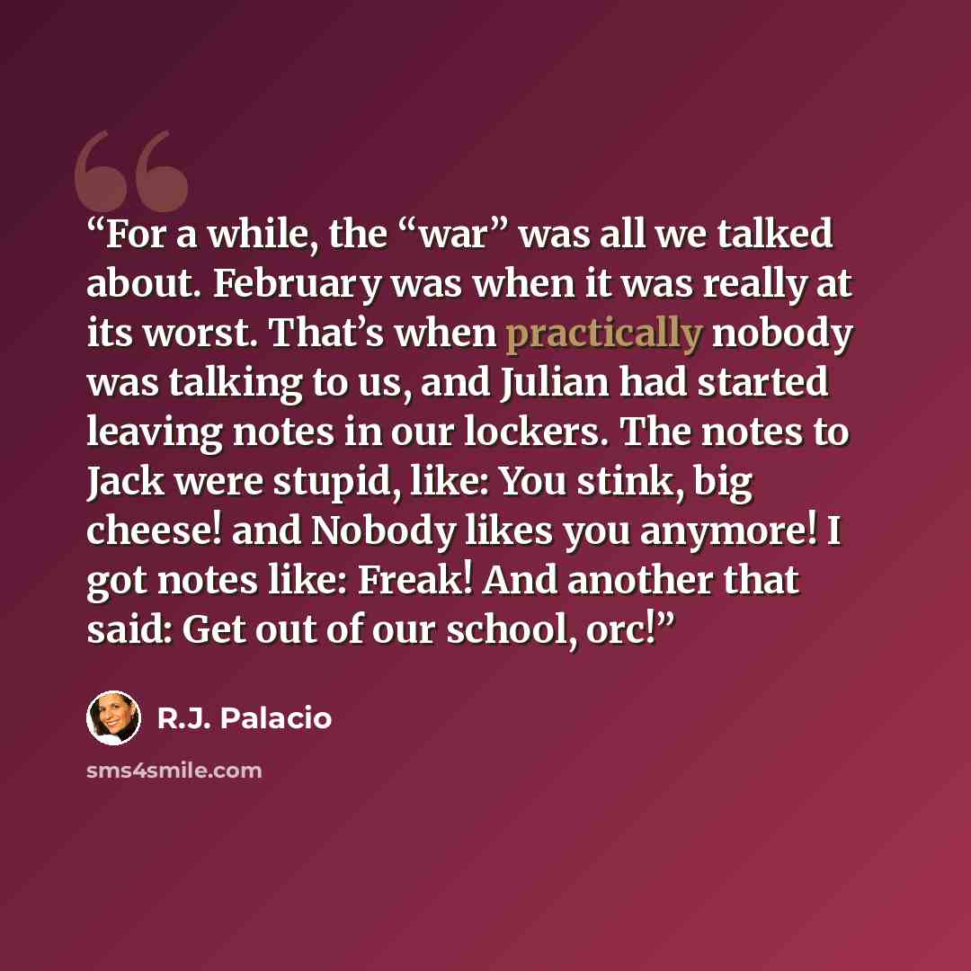 “For a while, the “war” was all we talked about. February was when it was really at its worst. That’s when practically nobody was talking to us, and Julian had started leaving notes in our lockers. The notes to Jack were stupid, like: You stink, big cheese! and Nobody likes you anymore! I got notes…” quote by R.J. Palacio