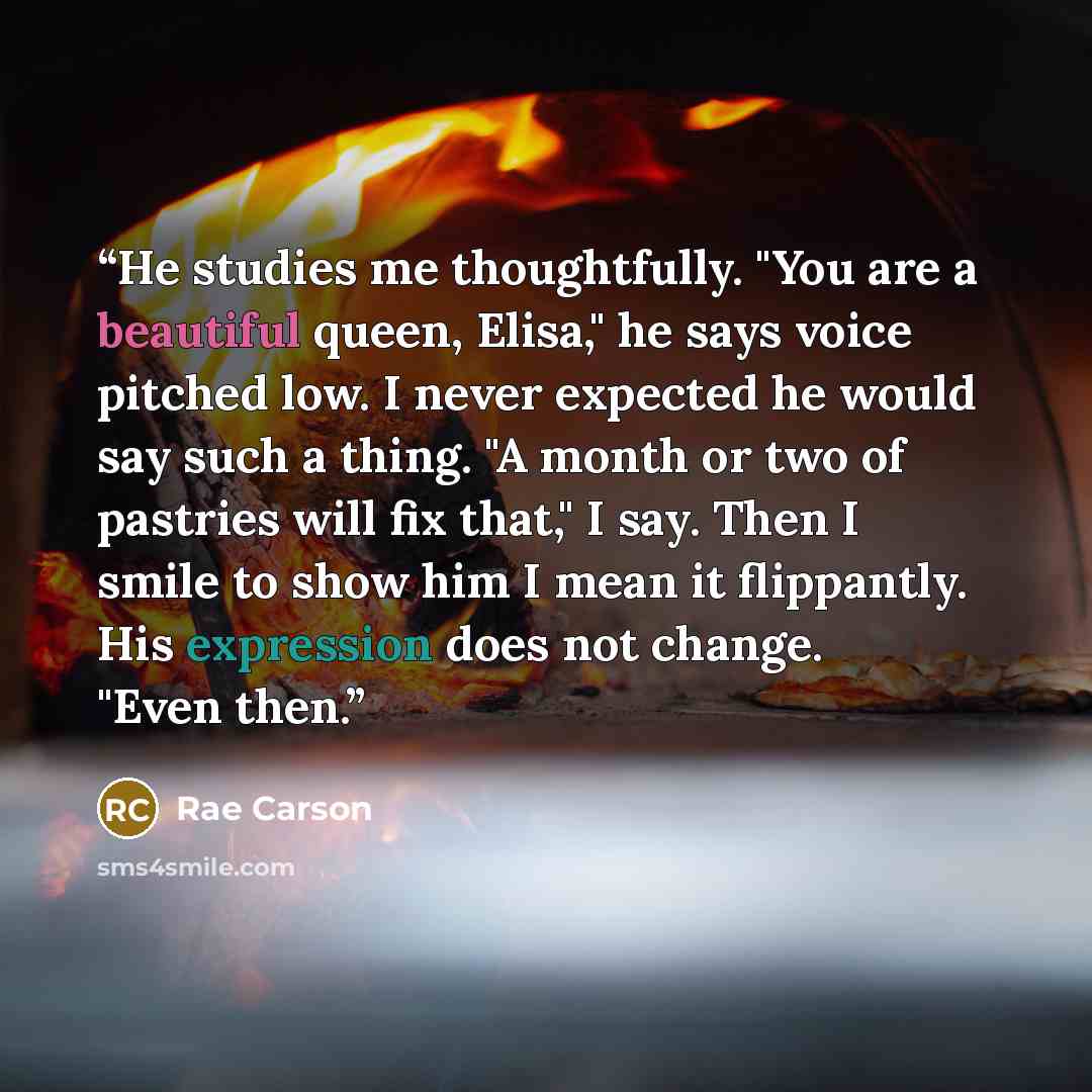 “He studies me thoughtfully. "You are a beautiful queen, Elisa," he says voice pitched low. I never expected he would say such a thing. "A month or two of pastries will fix that," I say. Then I smile to show him I mean it flippantly. His expression does not change. "Even then.” quote by Rae Carson