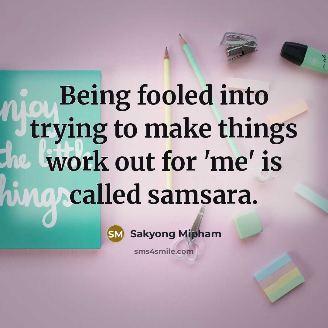 “Being fooled into trying to make things work out for 'me' is called samsara.” quote by Sakyong Mipham
