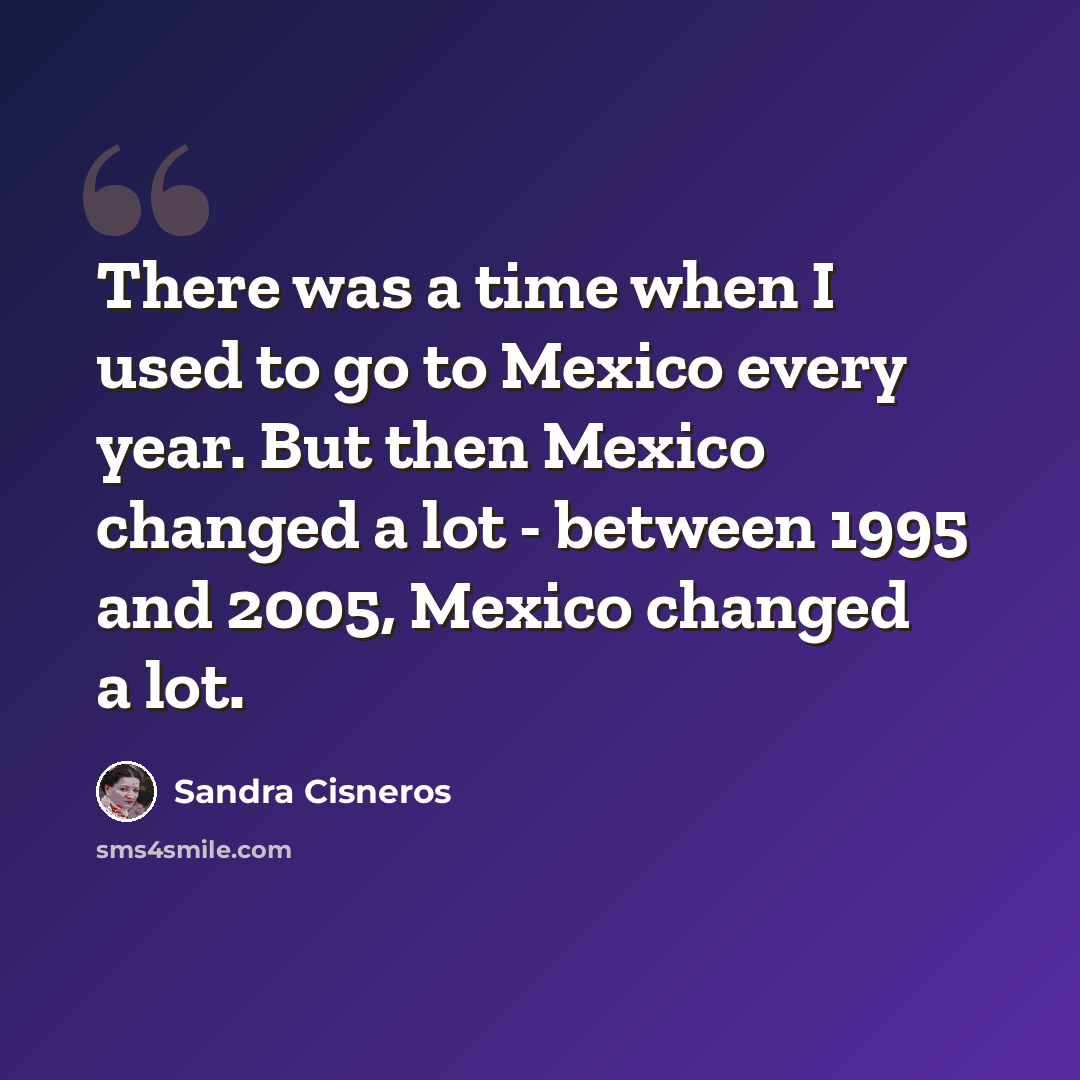 “There was a time when I used to go to Mexico every year. But then Mexico changed a lot - between 1995 and 2005, Mexico changed a lot.” quote by Sandra Cisneros