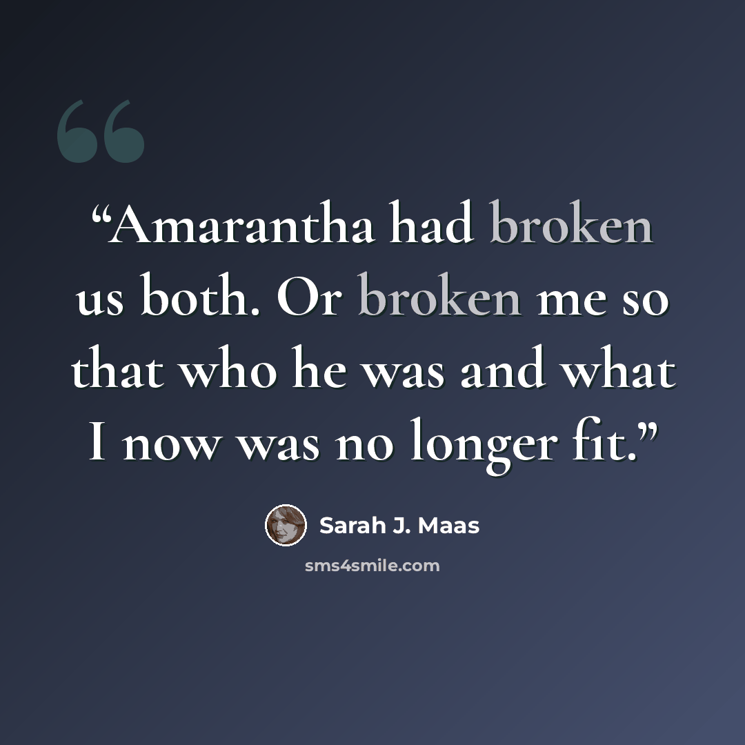 “Amarantha had broken us both. Or broken me so that who he was and what I now was no longer fit.” quote by Sarah J. Maas