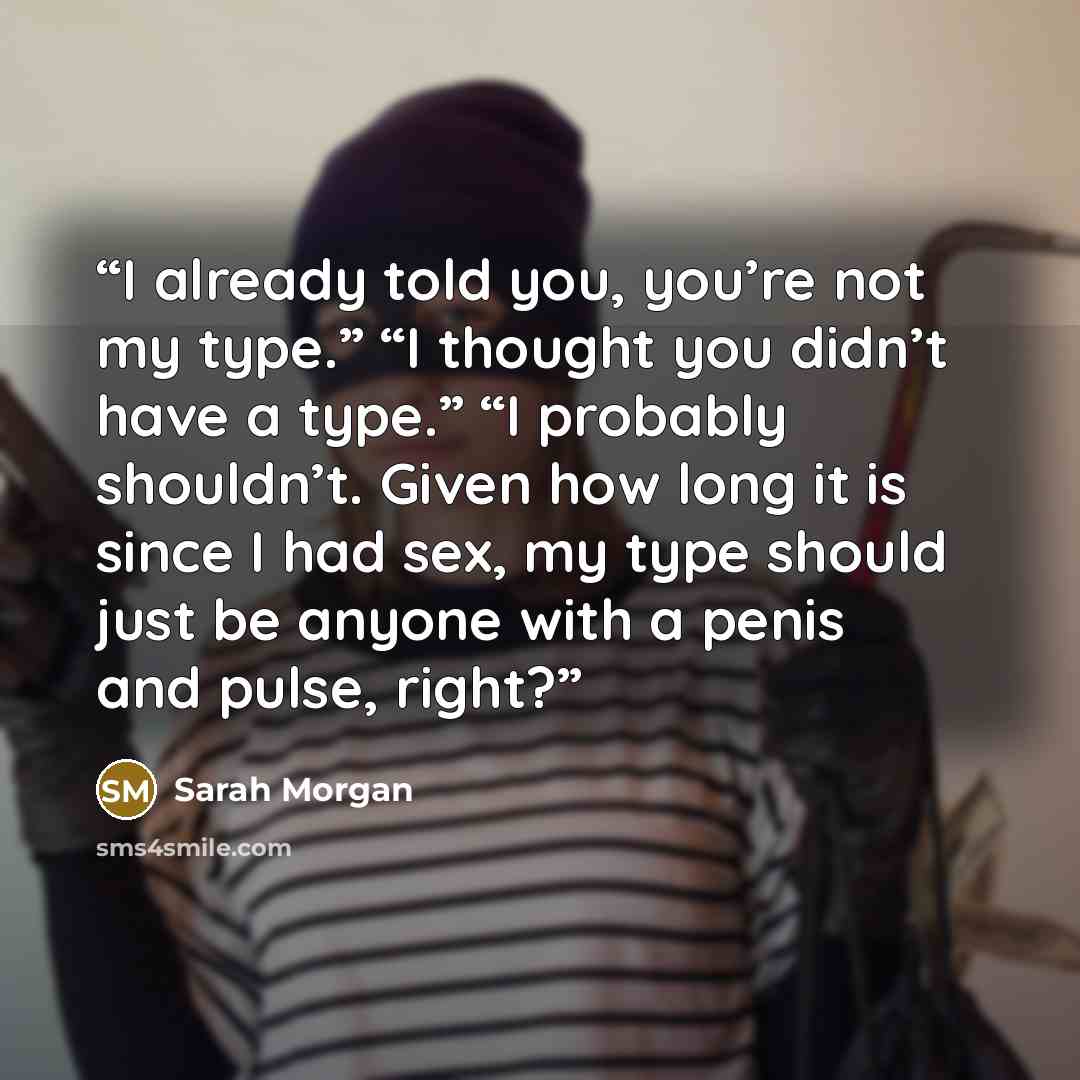 “I already told you, you’re not my type.” “I thought you didn’t have a type.” “I probably shouldn’t. Given how long it is since I had sex, my type should just be anyone with a penis and pulse, right?” quote by Sarah Morgan