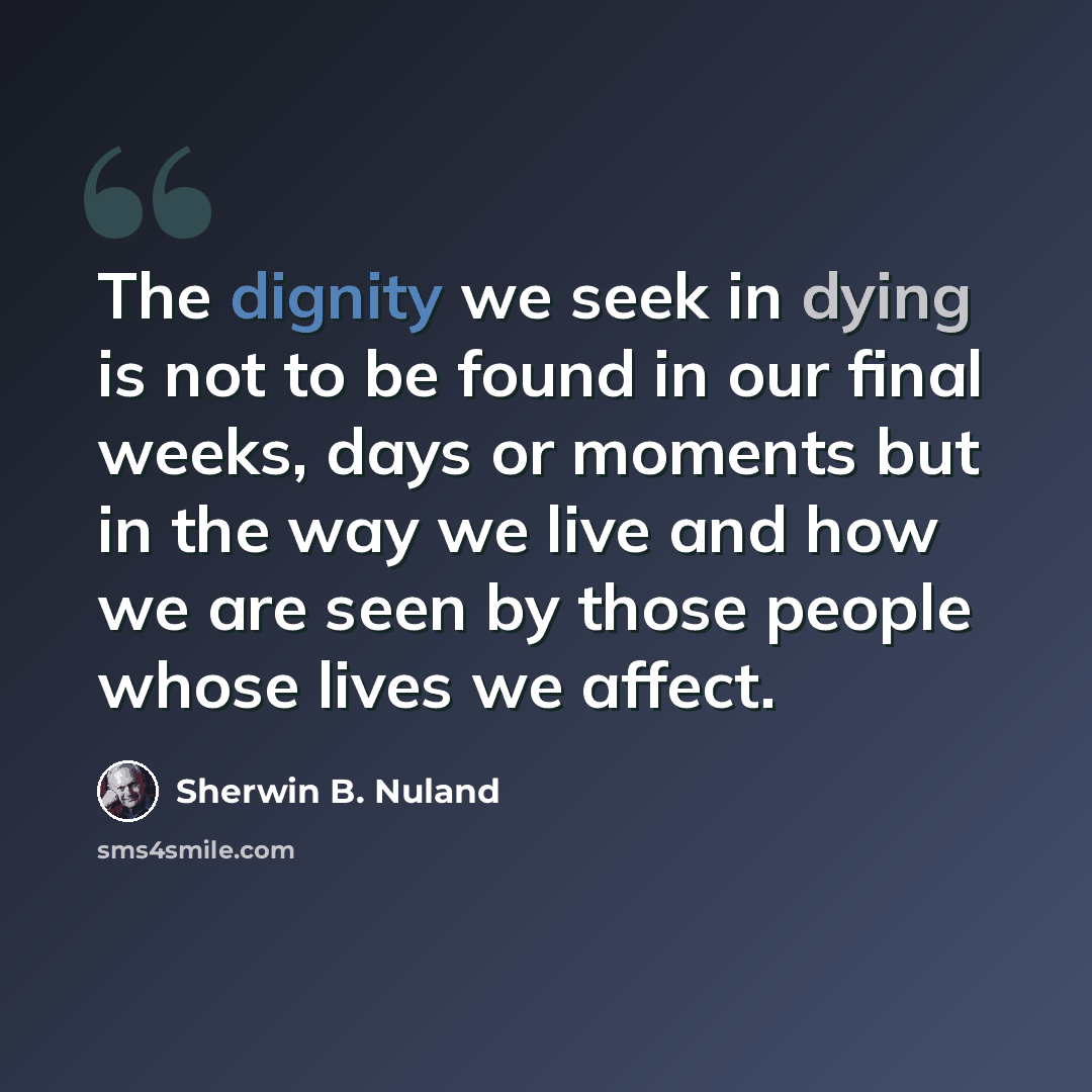 “The dignity we seek in dying is not to be found in our final weeks, days or moments but in the way we live and how we are seen by those people whose lives we affect.” quote by Sherwin B. Nuland