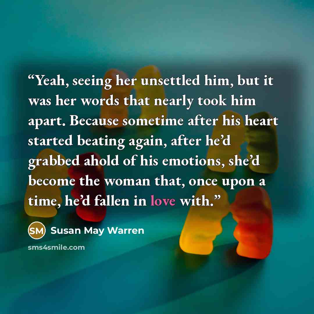 “Yeah, seeing her unsettled him, but it was her words that nearly took him apart. Because sometime after his heart started beating again, after he’d grabbed ahold of his emotions, she’d become the woman that, once upon a time, he’d fallen in love with.” quote by Susan May Warren