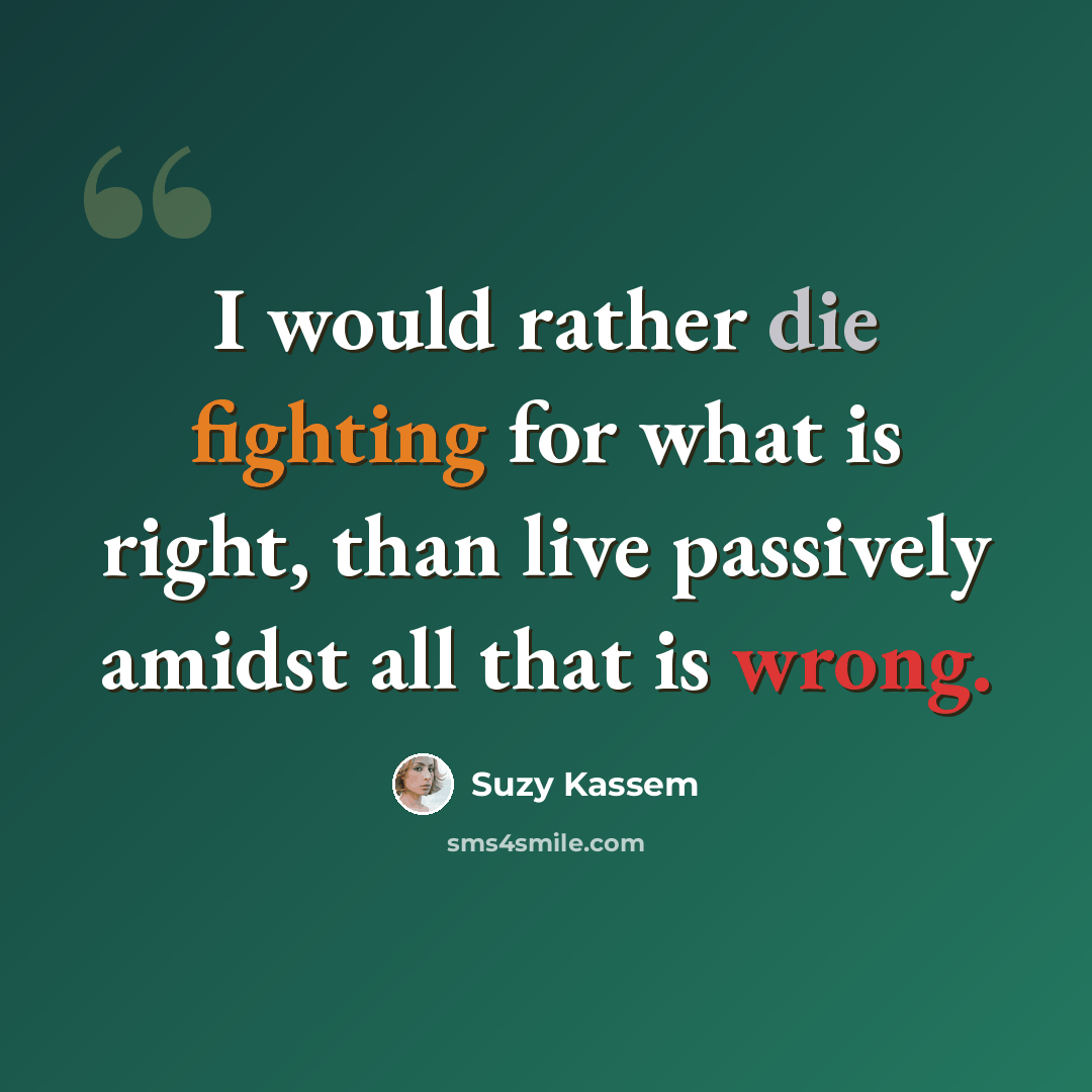 “I would rather die fighting for what is right, than live passively amidst all that is wrong.” quote by Suzy Kassem