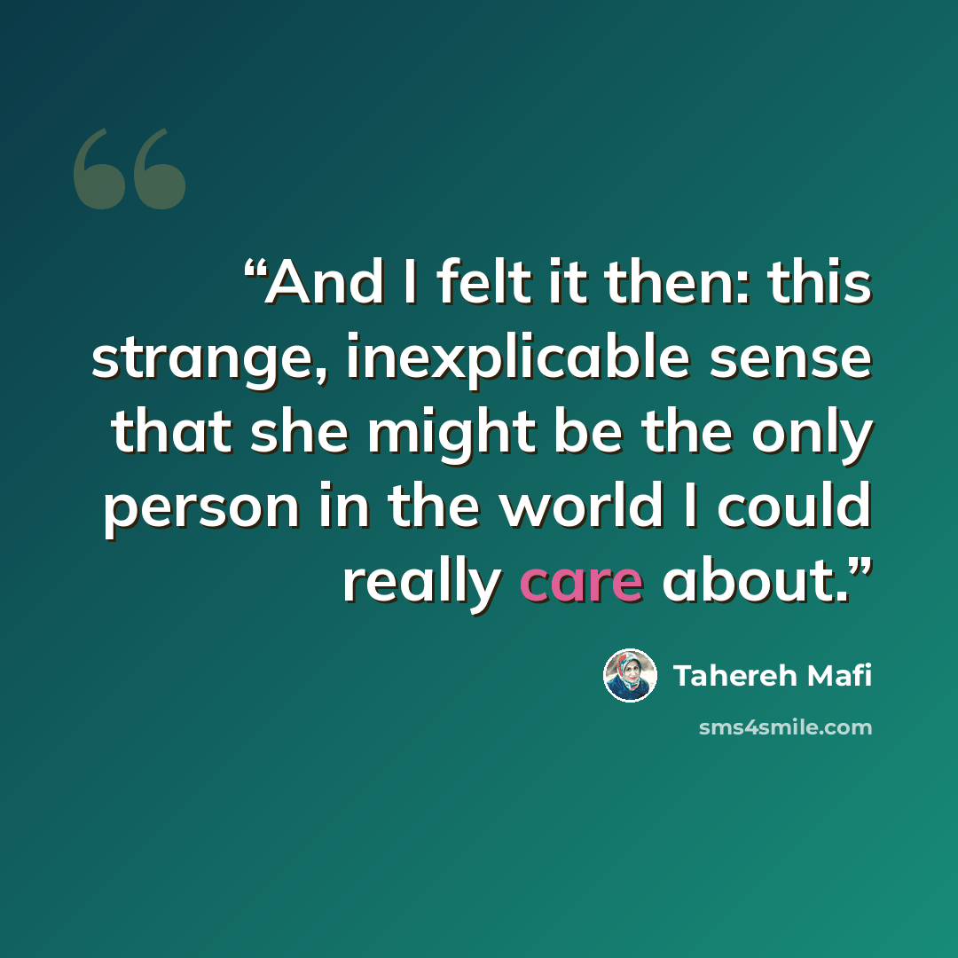 “And I felt it then: this strange, inexplicable sense that she might be the only person in the world I could really care about.” quote by Tahereh Mafi
