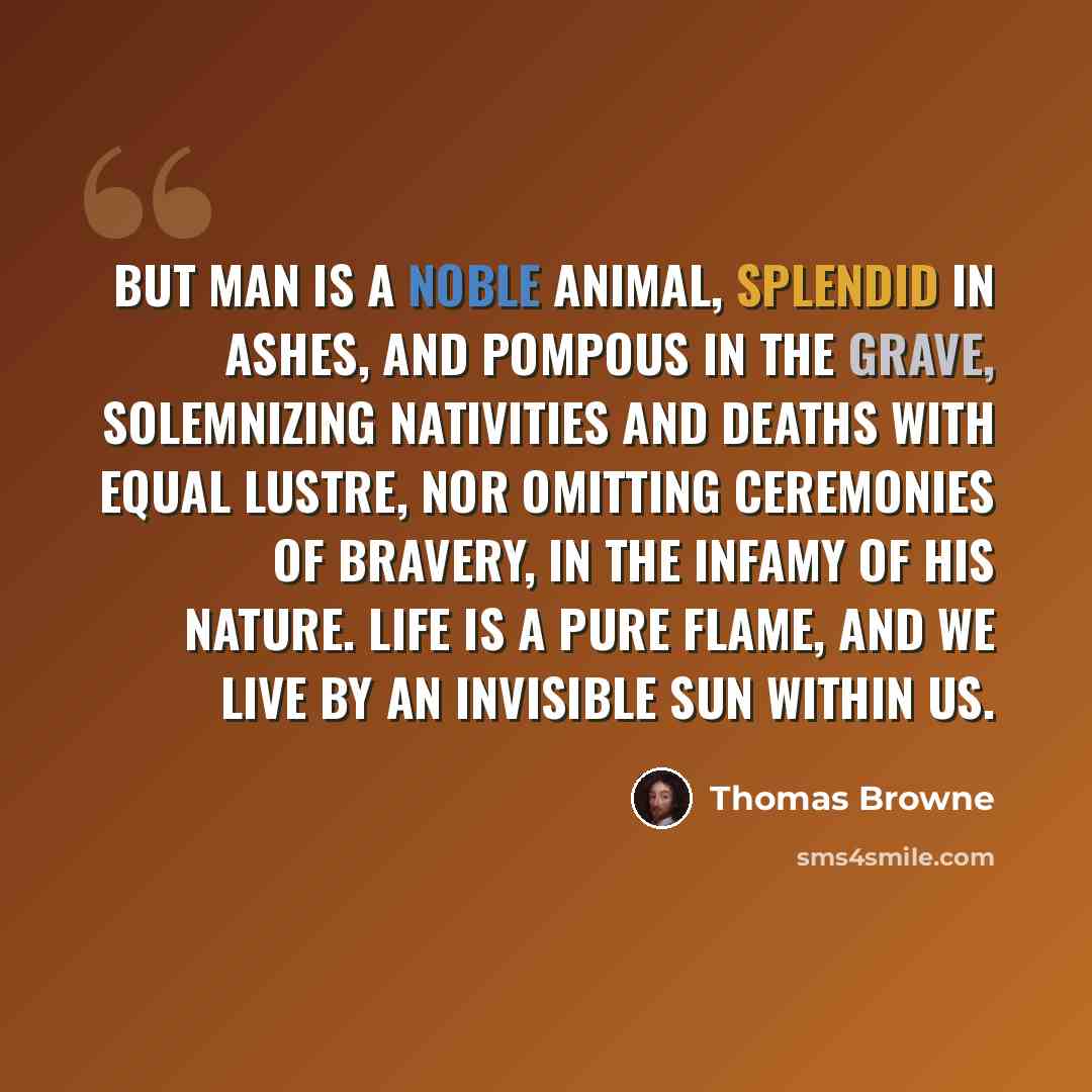“But man is a Noble Animal, splendid in ashes, and pompous in the grave, solemnizing Nativities and Deaths with equal lustre, nor omitting Ceremonies of Bravery, in the infamy of his nature. Life is a pure flame, and we live by an invisible Sun within us.” quote by Thomas Browne