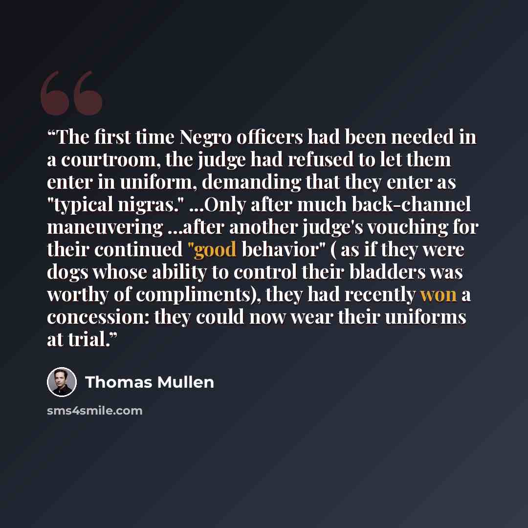 “The first time Negro officers had been needed in a courtroom, the judge had refused to let them enter in uniform, demanding that they enter as "typical nigras." ...Only after much back-channel maneuvering …after another judge's vouching for their continued "good behavior" ( as if they were dogs…” quote by Thomas Mullen