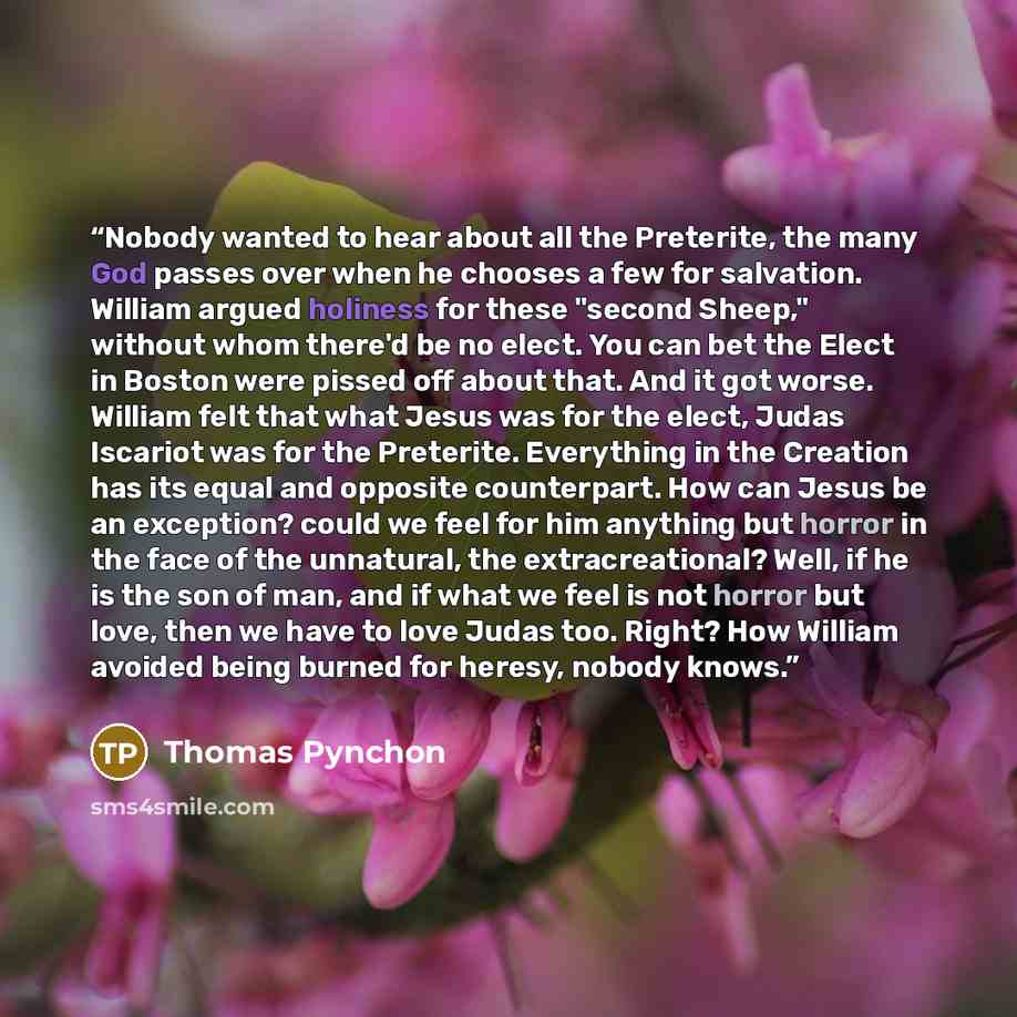“Nobody wanted to hear about all the Preterite, the many God passes over when he chooses a few for salvation. William argued holiness for these "second Sheep," without whom there'd be no elect. You can bet the Elect in Boston were pissed off about that. And it got worse. William felt that what…” quote by Thomas Pynchon