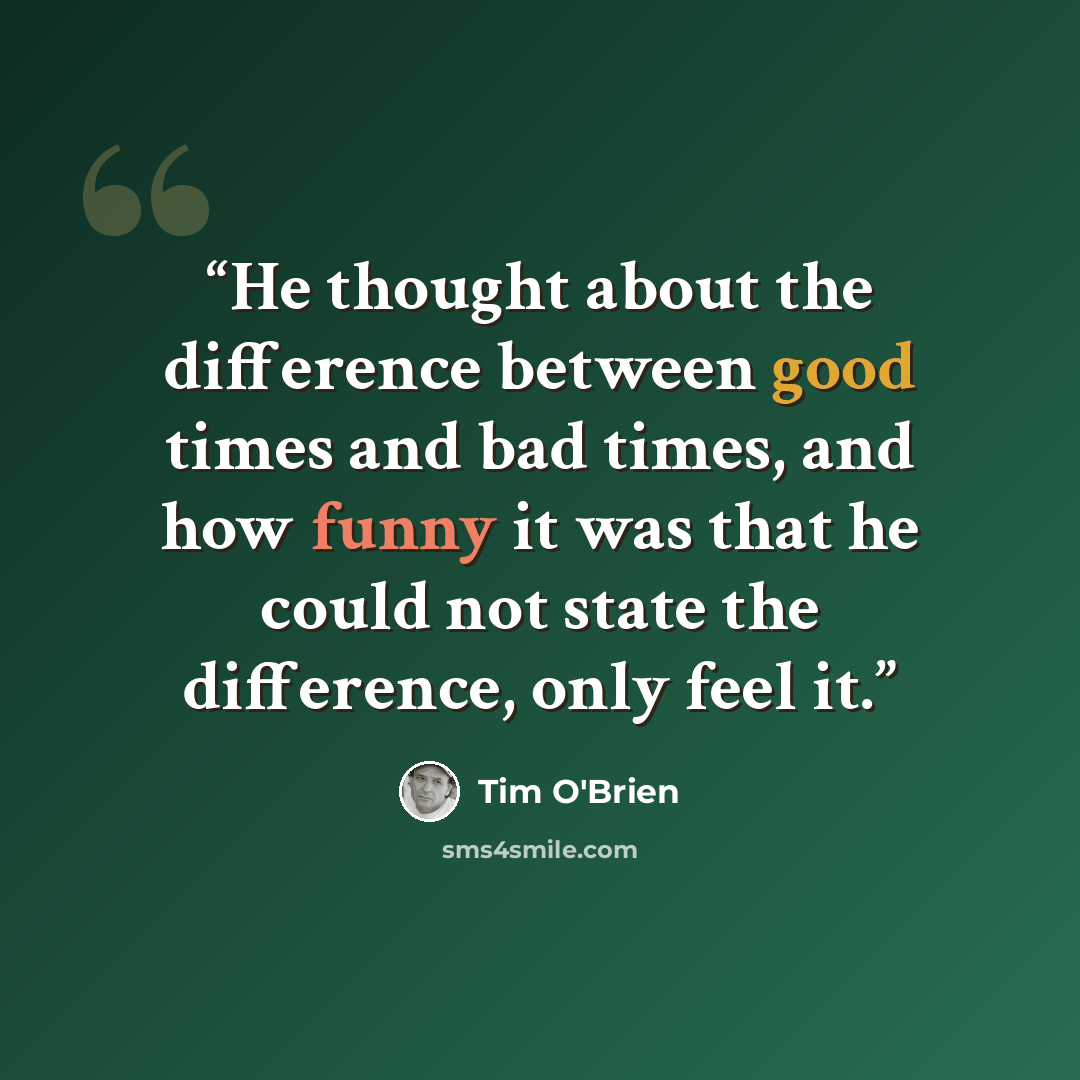 “He thought about the difference between good times and bad times, and how funny it was that he could not state the difference, only feel it.” quote by Tim O'Brien