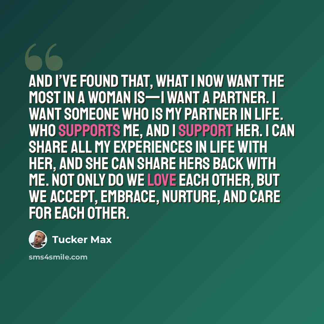 “And I’ve found that, what I now want the most in a woman is—I want a partner. I want someone who is my partner in life. Who supports me, and I support her. I can share all my experiences in life with her, and she can share hers back with me. Not only do we love each other, but we accept, embrace…” quote by Tucker Max