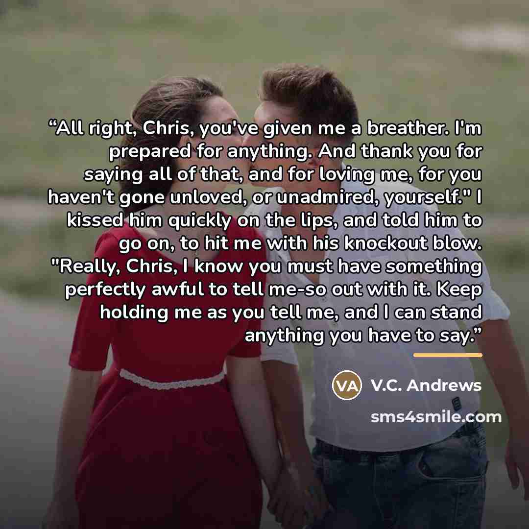 “All right, Chris, you've given me a breather. I'm prepared for anything. And thank you for saying all of that, and for loving me, for you haven't gone unloved, or unadmired, yourself." I kissed him quickly on the lips, and told him to go on, to hit me with his knockout blow. "Really, Chris, I know…” quote by V.C. Andrews