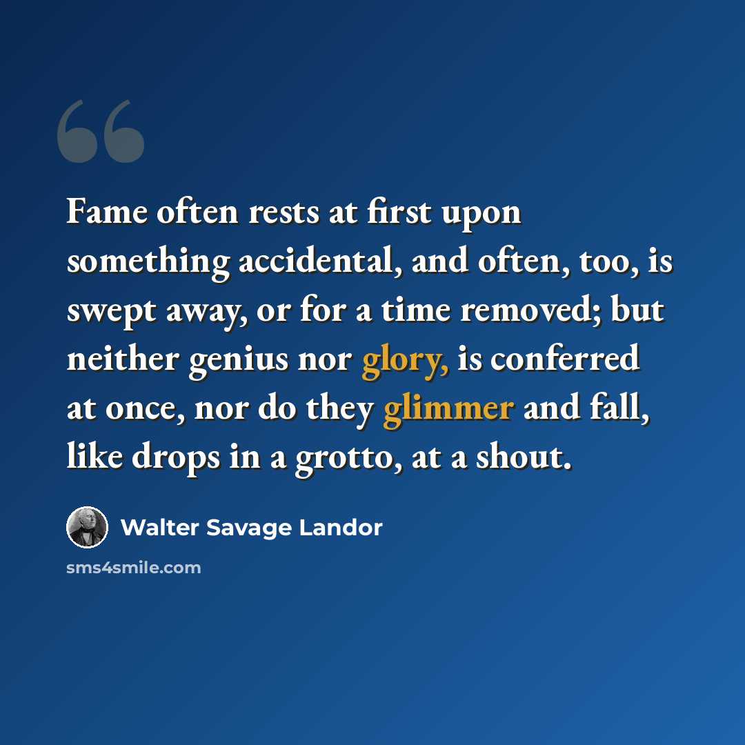 “Fame often rests at first upon something accidental, and often, too, is swept away, or for a time removed; but neither genius nor glory, is conferred at once, nor do they glimmer and fall, like drops in a grotto, at a shout.” quote by Walter Savage Landor