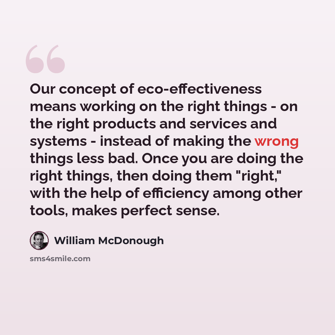 “Our concept of eco-effectiveness means working on the right things - on the right products and services and systems - instead of making the wrong things less bad. Once you are doing the right things, then doing them "right," with the help of efficiency among other tools, makes perfect sense.” quote by William McDonough