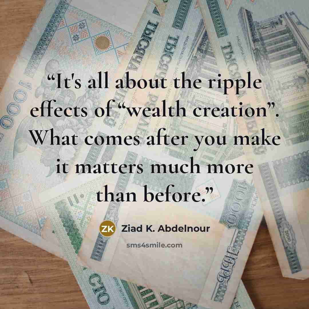 “It's all about the ripple effects of “wealth creation”. What comes after you make it matters much more than before.” quote by Ziad K. Abdelnour