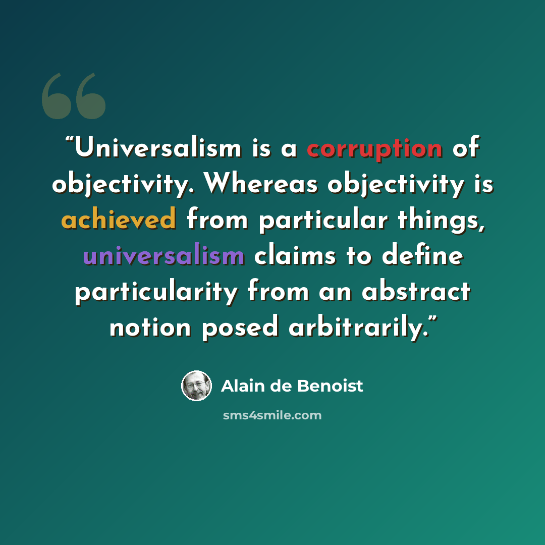 “Universalism is a corruption of objectivity. Whereas objectivity is achieved from particular things, universalism claims to define particularity from an abstract notion posed arbitrarily.” quote by Alain de Benoist