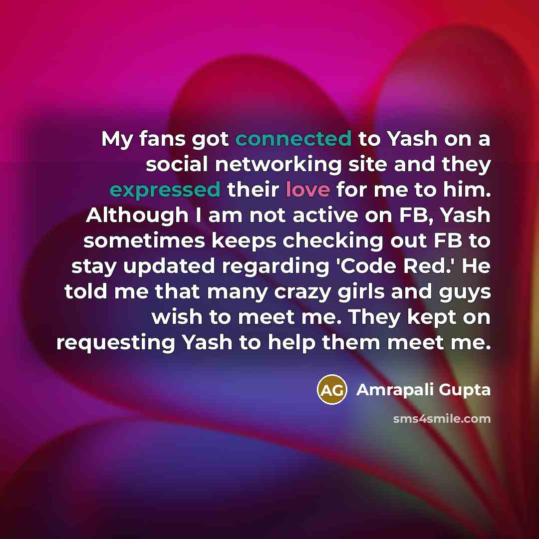 “My fans got connected to Yash on a social networking site and they expressed their love for me to him. Although I am not active on FB, Yash sometimes keeps checking out FB to stay updated regarding 'Code Red.' He told me that many crazy girls and guys wish to meet me. They kept on requesting Yash…” quote by Amrapali Gupta