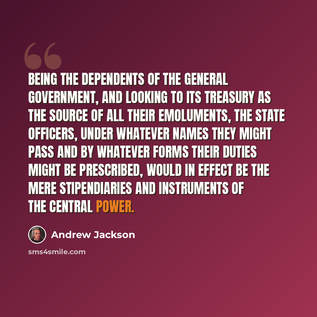 “Being the dependents of the general government, and looking to its treasury as the source of all their emoluments, the state officers, under whatever names they might pass and by whatever forms their duties might be prescribed, would in effect be the mere stipendiaries and instruments of the…” quote by Andrew Jackson