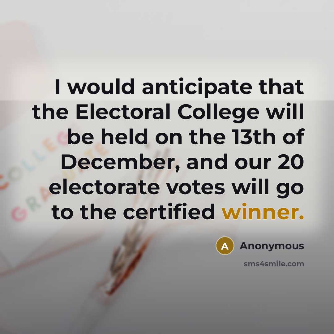 “I would anticipate that the Electoral College will be held on the 13th of December, and our 20 electorate votes will go to the certified winner.” quote by Anonymous