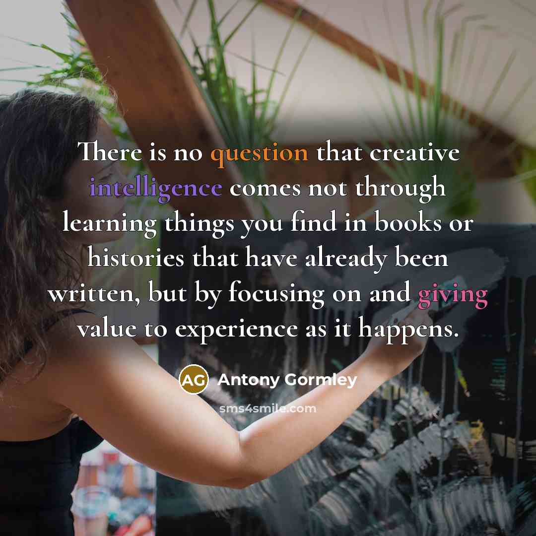 “There is no question that creative intelligence comes not through learning things you find in books or histories that have already been written, but by focusing on and giving value to experience as it happens.” quote by Antony Gormley