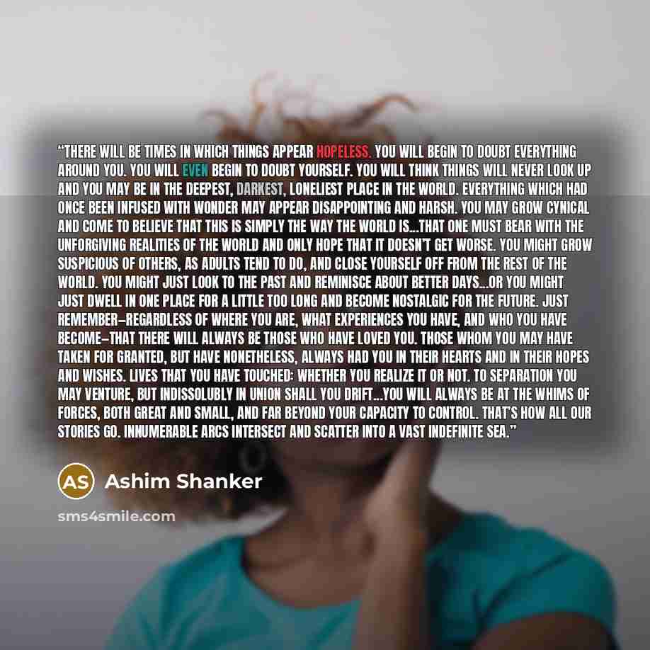 “There will be times in which things appear hopeless. You will begin to doubt everything around you. You will even begin to doubt yourself. You will think things will never look up and you may be in the deepest, darkest, loneliest place in the world. Everything which had once been infused with…” quote by Ashim Shanker
