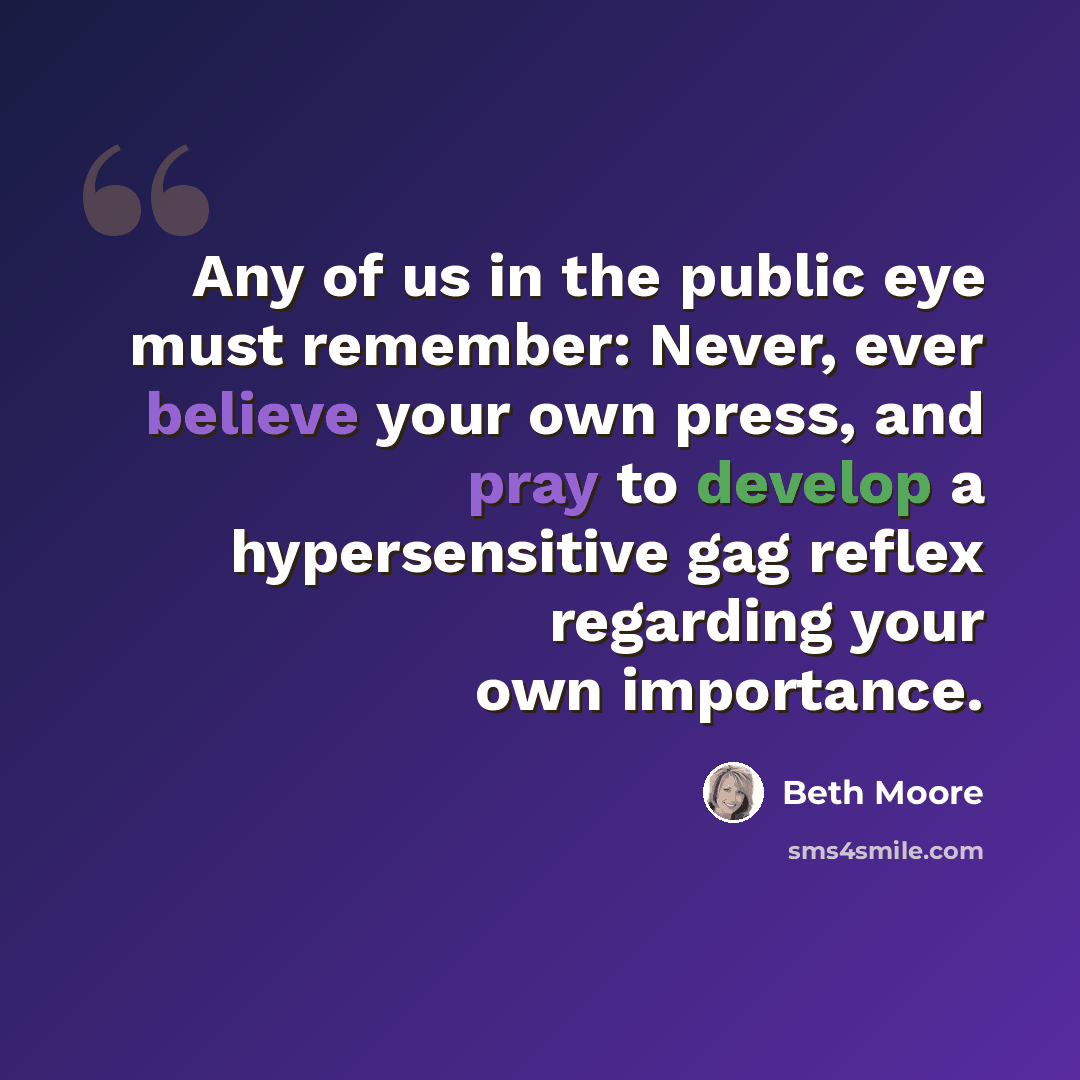 “Any of us in the public eye must remember: Never, ever believe your own press, and pray to develop a hypersensitive gag reflex regarding your own importance.” quote by Beth Moore