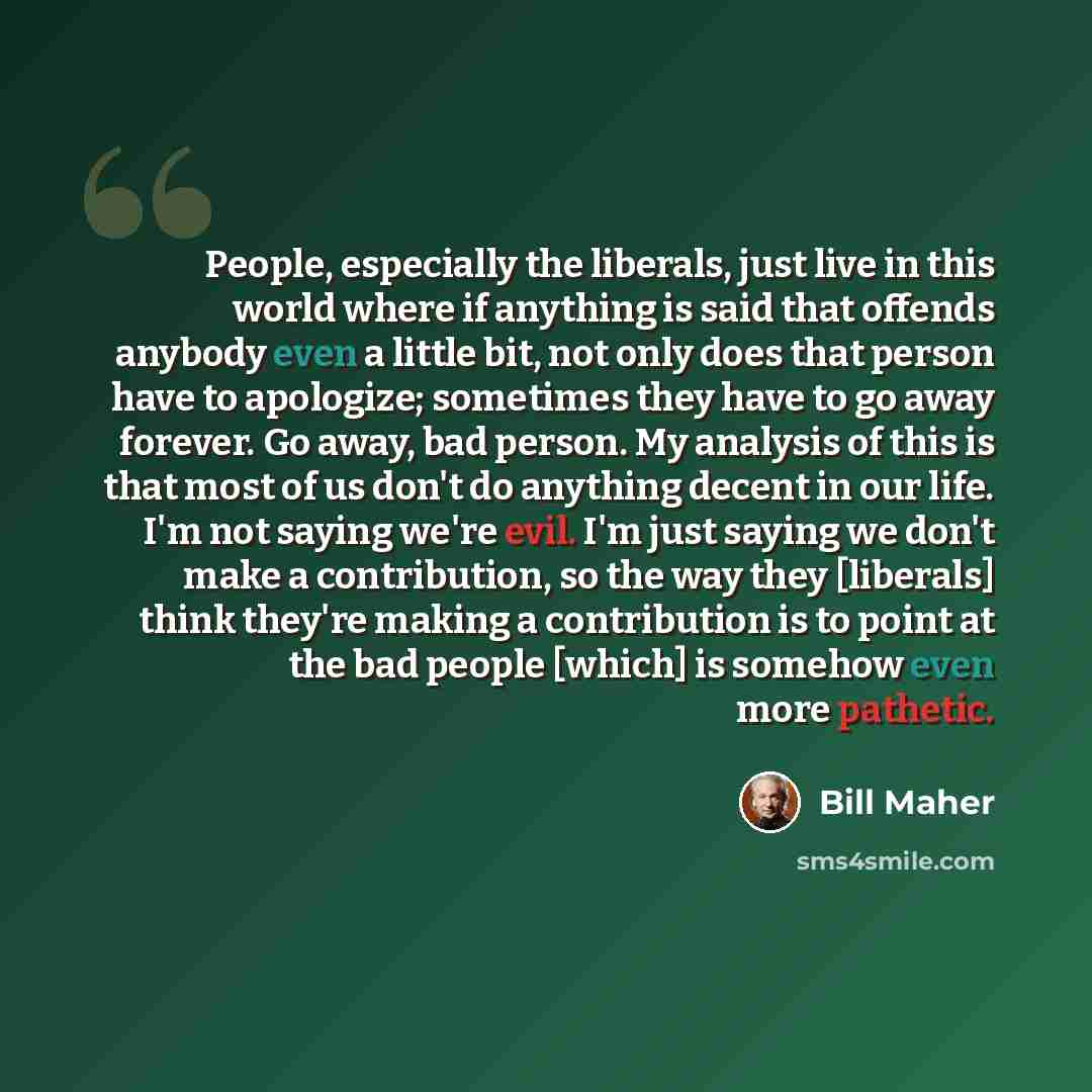 “People, especially the liberals, just live in this world where if anything is said that offends anybody even a little bit, not only does that person have to apologize; sometimes they have to go away forever. Go away, bad person. My analysis of this is that most of us don't do anything decent in…” quote by Bill Maher