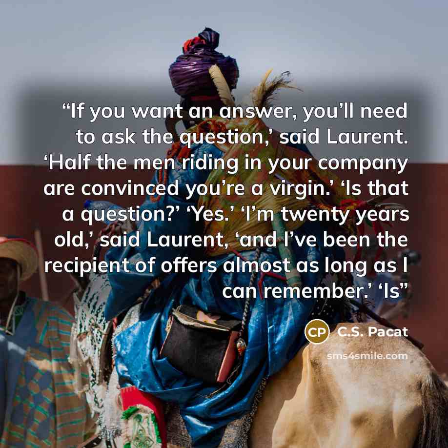 “If you want an answer, you’ll need to ask the question,’ said Laurent. ‘Half the men riding in your company are convinced you’re a virgin.’ ‘Is that a question?’ ‘Yes.’ ‘I’m twenty years old,’ said Laurent, ‘and I’ve been the recipient of offers almost as long as I can remember.’ ‘Is” quote by C.S. Pacat