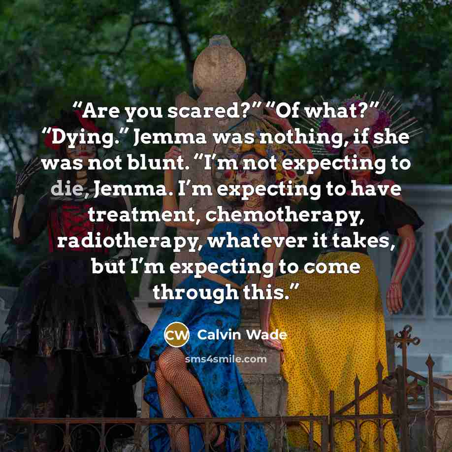 “Are you scared?” “Of what?” “Dying.” Jemma was nothing, if she was not blunt. “I’m not expecting to die, Jemma. I’m expecting to have treatment, chemotherapy, radiotherapy, whatever it takes, but I’m expecting to come through this.” quote by Calvin Wade