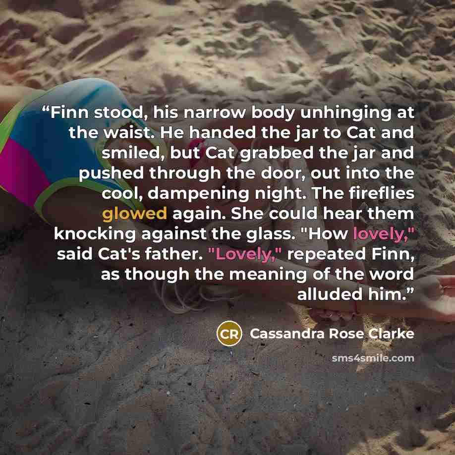 “Finn stood, his narrow body unhinging at the waist. He handed the jar to Cat and smiled, but Cat grabbed the jar and pushed through the door, out into the cool, dampening night. The fireflies glowed again. She could hear them knocking against the glass. "How lovely," said Cat's father. "Lovely,"…” quote by Cassandra Rose Clarke
