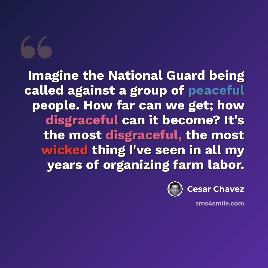 “Imagine the National Guard being called against a group of peaceful people. How far can we get; how disgraceful can it become? It's the most disgraceful, the most wicked thing I've seen in all my years of organizing farm labor.” quote by Cesar Chavez