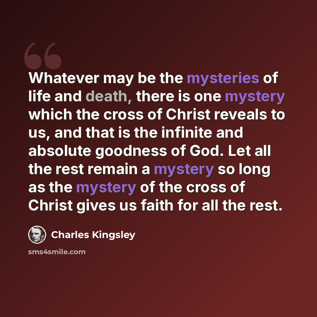 “Whatever may be the mysteries of life and death, there is one mystery which the cross of Christ reveals to us, and that is the infinite and absolute goodness of God. Let all the rest remain a mystery so long as the mystery of the cross of Christ gives us faith for all the rest.” quote by Charles Kingsley